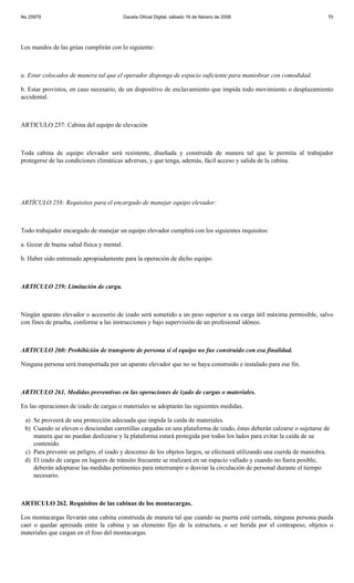 No 25979                                   Gaceta Oficial Digital, sábado 16 de febrero de 2008                        70




Los mandos de las grúas cumplirán con lo siguiente:



a. Estar colocados de manera tal que el operador disponga de espacio suficiente para maniobrar con comodidad.

b. Estar provistos, en caso necesario, de un dispositivo de enclavamiento que impida todo movimiento o desplazamiento
accidental.



ARTICULO 257: Cabina del equipo de elevación



Toda cabina de equipo elevador será resistente, diseñada y construida de manera tal que le permita al trabajador
protegerse de las condiciones climáticas adversas, y que tenga, además, fácil acceso y salida de la cabina.




ARTÍCULO 258: Requisitos para el encargado de manejar equipo elevador:



Todo trabajador encargado de manejar un equipo elevador cumplirá con los siguientes requisitos:

a. Gozar de buena salud física y mental.

b. Haber sido entrenado apropiadamente para la operación de dicho equipo.



ARTICULO 259: Limitación de carga.



Ningún aparato elevador o accesorio de izado será sometido a un peso superior a su carga útil máxima permisible, salvo
con fines de prueba, conforme a las instrucciones y bajo supervisión de un profesional idóneo.



ARTICULO 260: Prohibición de transporte de persona si el equipo no fue construido con esa finalidad.

Ninguna persona será transportada por un aparato elevador que no se haya construido e instalado para ese fin.



ARTICULO 261. Medidas preventivas en las operaciones de izado de cargas o materiales.

En las operaciones de izado de cargas o materiales se adoptarán las siguientes medidas.

 a) Se proveerá de una protección adecuada que impida la caída de materiales.
 b) Cuando se eleven o desciendan carretillas cargadas en una plataforma de izado, éstas deberán calzarse o sujetarse de
    manera que no puedan deslizarse y la plataforma estará protegida por todos los lados para evitar la caída de su
    contenido.
 c) Para prevenir un peligro, el izado y descenso de los objetos largos, se efectuará utilizando una cuerda de maniobra.
 d) El izado de cargas en lugares de tránsito frecuente se realizará en un espacio vallado y cuando no fuera posible,
    deberán adoptarse las medidas pertinentes para interrumpir o desviar la circulación de personal durante el tiempo
    necesario.



ARTICULO 262. Requisitos de las cabinas de los montacargas.

Los montacargas llevarán una cabina construida de manera tal que cuando su puerta esté cerrada, ninguna persona pueda
caer o quedar apresada entre la cabina y un elemento fijo de la estructura, o ser herida por el contrapeso, objetos o
materiales que caigan en el foso del montacargas.
 
