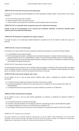No 25979                                 Gaceta Oficial Digital, sábado 16 de febrero de 2008                             71




ARTICULO 263. Protección de los fosos de las montacargas.

Los fosos de los montacargas estarán protegidos por medios apropiados (tabiques rígidos, vallas, puertas y otros medios
análogos):

 a) En el nivel del suelo, por todos sus lados;
 b) Todos los demás niveles a los que haya acceso.
 c) Todas las partes en que alguno de sus elementos móviles puedan lesionar a las personas.

ARTICULO 264: Los materiales deben transportarse fuera de la cabina del montacargas.

Cuando se trate de un montacargas de uso exclusivo para transportar materiales, la operación solamente podrá
realizarse fuera de la cabina del montacargas.



ARTICULO 265. Barandas de seguridad en las rampas de ingreso.

La rampa de ingreso a los montacargas tendrán barandas de seguridad con el fin de impedir la caída de la carga o de
personal.



ARTICULO 266. Avisos en los montacargas.

Se colocarán en un lugar visible avisos que contengan las indicaciones siguientes en caracteres fácilmente legibles:

 a) La capacidad de carga en idioma español.
 b) En los montacargas autorizados o aprobados para el transporte de personas, el número máximo de personas que se
    puedan transportar de una vez en la plataforma o cabina, y el peso máximo permisible; todo esto en idioma español.
 c) En todos los puntos de acceso del montacargas destinado al transporte exclusivo de materiales, la notificación de que
    está prohibido el transporte de personas.

ARTICULO 267. Grúas Derrick de pies rígidos

Las grúas derrick de brazo retráctil o móvil, montadas sobre pies rígidos, se afianzarán sobre una base firme que soporte
el peso combinado de toda la estructura y de la carga máxima admisible. Los contrapesos estarán dispuestos de manera
que no se sometan a esfuerzos excesivos las amarras, las traviesas o los pivotes.

ARTICULO 268. Grúas derrick montadas sobre ruedas:

En los trabajos en que se usen las grúas derrick montadas sobre ruedas, se adoptarán las siguientes medidas de
prevención:

 a) Se utilizará una pieza rígida para mantener la distancia exacta entre las ruedas;
 b) La grúa estará equipada con dispositivos de apoyo para que no se desplome en caso de rotura de una rueda o de
    descarrilamiento.
 c) La longitud del brazo de una grúa derrick no se puede modificar sin consultar con el fabricante.



ARTICULO 269. Grúas derrick de obenques.

En los trabajos en que se usen las grúas derrick apuntaladas con obenques se adoptarán las siguientes medidas de
prevención:

 a)   Se anclarán firmemente en cimientos de hormigón.
 b)   El mástil se afianzará mediante seis (6) obenques superiores, separados por espacios aproximadamente iguales.
 c)   El ángulo formado por los vientos con el mástil de éste no excederá de 45º.
 d)   Los obenques estarán provistos de tensores o de otros dispositivos que permitan regular la tensión de los cables.



ARTICULO 270. Comunicación en las grúas.

Las grúas contarán con un eficiente medio de comunicación, ya sea por señales, radio comunicador o por otros medios
adecuados, con los puntos de carga y descarga, de manera tal que las cargas, los cables o los tambores no representen
ningún tipo de riesgos para el conductor, ni para las personas que por allí circulan.
 