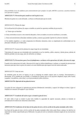 No 25979                                 Gaceta Oficial Digital, sábado 16 de febrero de 2008                            72




Está prohibido el uso de audífonos para entretenimiento (por ejemplo; la radio AM/FM o caceteras, cassettes) mientras
esté operando el equipo.

ARTICULO 271. Prevención para cuando no esté la grúa en uso.

Mientras las grúas no se esté utilizando , su brazo se afianzará para que no oscile.



ARTICULO 272. Plumas de carga.

En la utilización de las plumas de cargas se tendrán en cuenta las siguientes medidas de prevención.:

 a) Tienen que ser derechas

b. Estar construidas en acero u otro material adecuado, o bien en madera con nervios rectilíneos y sin nudos.

c. Estar convenientemente afianzadas mediante cuerdas y amarras que puedan soportar los esfuerzos laterales.

d. No tendrán empalmes y si están compuestas de diferentes elementos, éstos se empalmarán de conformidad con los
principios indicados por el fabricante.



ARTICULO 273. Examen de las plumas de cargas luego de ser reinstaladas

Toda pluma de carga que sea reinstalada será examinada en sus los mástiles, cables, amarras y demás piezas, además de
haberlas probado con una carga, antes de utilizarlas en trabajos.



ARTICULO 274. Prevenciones para el uso de plataformas o cucharas en las operaciones de izado y descenso de carga.

Cuando en las operaciones de izado y descenso de la carga se utilicen plataformas o cucharas, se tomarán las precauciones
necesarias para que éstas no giren sin control, así como también para que toquen tierra de manera adecuada.



ARTICULO 275. Grúas de torre

Se instalarán grúas de torre en lugares en que se disponga de amplio espacio para su montaje, funcionamiento y
desmontaje. En la medida que sea posible, se instalarán de manera que no sea necesario desplazar cargas sobre locales
ocupados, vías públicas, otras obras, o en la proximidad de cables eléctricos.

ARTICULO 276. Operario de las grúas de torres



Las grúas de torre solamente se operarán por personas debidamente entrenadas y capaces de trabajar en altura, según se
estipula en el artículo 229 acápite b. (ojo verificar)



ARTICULO 277. Condición del suelo en que se instale la grúa de torre.

El suelo sobre el que se instale la grúa torre tendrán la capacidad de soporte necesaria, además se tomarán en
consideración los efectos de variaciones estacionales.



ARTICULO 278. Condiciones de las bases de las grúas de torre y de los carriles de las grúas montadas sobre rieles.

Las bases de las grúas de torre y de los carriles de las grúas montadas sobre rieles serán firmes y planas; los declives no
superarán los límites especificados por el fabricante. Las grúas de torre se montarán a distancia segura de las excavaciones
y zanjas.
 
