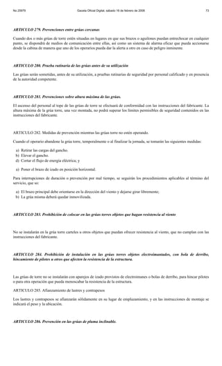 No 25979                                 Gaceta Oficial Digital, sábado 16 de febrero de 2008                            73




ARTICULO 279. Prevenciones entre grúas cercanas

Cuando dos o más grúas de torre estén situadas en lugares en que sus brazos o aguilones puedan entrechocar en cualquier
punto, se dispondrá de medios de comunicación entre ellas, así como un sistema de alarma eficaz que pueda accionarse
desde la cabina de manera que uno de los operarios pueda dar la alerta a otro en caso de peligro inminente.



ARTICULO 280. Prueba rutinaria de las grúas antes de su utilización

Las grúas serán sometidas, antes de su utilización, a pruebas rutinarias de seguridad por personal calificado y en presencia
de la autoridad competente.



ARTICULO 281. Prevenciones sobre altura máxima de las grúas.

El ascenso del personal al tope de las grúas de torre se efectuará de conformidad con las instrucciones del fabricante. La
altura máxima de la grúa torre, una vez montada, no podrá superar los límites permisibles de seguridad contenidos en las
instrucciones del fabricante.



ARTICULO 282. Medidas de prevención mientras las grúas torre no estén operando.

Cuando el operario abandone la grúa torre, temporalmente o al finalizar la jornada, se tomarán las siguientes medidas:

 a) Retirar las cargas del gancho.
 b) Elevar el gancho.
 d) Cortar el flujo de energía eléctrica; y

 a) Poner el brazo de izado en posición horizontal.

Para interrupciones de duración o prevención por mal tiempo, se seguirán los procedimientos aplicables al término del
servicio, que so:

 a) El brazo principal debe orientarse en la dirección del viento y dejarse girar libremente;
 b) La grúa misma deberá quedar inmovilizada.



ARTICULO 283. Prohibición de colocar en las grúas torres objetos que hagan resistencia al viento



No se instalarán en la grúa torre carteles u otros objetos que puedan ofrecer resistencia al viento, que no cumplan con las
instrucciones del fabricante.



ARTICULO 284. Prohibición de instalación en las grúas torres objetos electroimantados, con bola de derribo,
hincamiento de pilotes u otros que afecten la resistencia de la estructura.



Las grúas de torre no se instalarán con aparejos de izado provistos de electroimanes o bolas de derribo, para hincar pilotes
o para otra operación que pueda menoscabar la resistencia de la estructura.

ARTICULO 285. Afianzamiento de lastres y contrapesos

Los lastres y contrapesos se afianzarán sólidamente en su lugar de emplazamiento, y en las instrucciones de montaje se
indicará el peso y la ubicación.



ARTICULO 286. Prevención en las grúas de pluma inclinable.
 