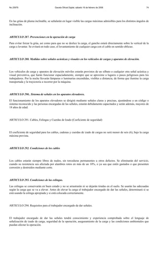 No 25979                                Gaceta Oficial Digital, sábado 16 de febrero de 2008                            74




En las grúas de pluma inclinable, se señalarán en lugar visible las cargas máximas admisibles para los distintos ángulos de
inclinación.



ARTICULO 287. Prevenciones en la operación de carga

Para evitar forzar la grúa, así como para que no se deslice la carga, el gancho estará directamente sobre la vertical de la
carga a levantar. Se evitará en todo caso, el levantamiento de cualquier carga con el cable en sentido oblicuo.



ARTICULO 288. Medidas sobre señales acústicas y visuales en los vehículos de cargas y aparatos de elevación.



Los vehículos de carga y aparatos de elevación móviles estarán provistos de un silbato o cualquier otra señal acústica y
visual preventiva, que harán funcionar espaciadamente, siempre que se aproxime a lugares o pasos peligrosos para los
trabajadores. Por la noche llevarán lámparas o luminarias encendidas, visibles a distancia, de forma que ilumine la carga
transportada y la trayectoria a recorrer por la máquina.



ARTICULO 290.. Sistema de señales en los aparatos elevadores.

El funcionamiento de los aparatos elevadores se dirigirá mediante señales claras y precisas, ajustándose a un código o
sistema reconocido y las personas encargadas de las señales, estarán debidamente capacitados y serán además, mayores de
18 años de edad.



ARTICULO 291. Cables, Eslingas y Cuerdas de Izado (Coeficiente de seguridad)



El coeficiente de seguridad para los cables, cadenas y cuerdas de izado de cargas no será menor de seis (6), bajo la carga
máxima prevista.



ARTICULO 292. Condiciones de los cables



Los cables estarán siempre libres de nudos, sin torceduras permanentes u otros defectos. Se eliminarán del servicio,
cuando su resistencia sea afectada por alambres rotos en más de un 10%, o ya sea que estén gastados o que presenten
corrosión y destruidos mediante corte.



ARTICULO 293. Condiciones de las eslingas.

Las eslingas se conservarán en buen estado y no se arrastrarán ni se dejarán tiradas en el suelo. Se usarán las adecuadas
según la carga que se va a elevar. Antes de elevar la carga el trabajador encargado de dar las señales, determinará si se
está usando la eslinga apropiada y si está colocada correctamente.



ARTICULO 294. Requisitos para el trabajador encargado de dar señales.



El trabajador encargado de dar las señales tendrá conocimiento y experiencia comprobada sobre el lenguaje de
señalización de izado de carga, seguridad de la operación, aseguramiento de la carga y las condiciones ambientales que
puedan afectar la operación.
 