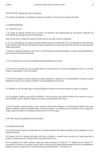 No 25979                                Gaceta Oficial Digital, sábado 16 de febrero de 2008                              75




ARTÍCULO 295. Aparejos de izado. Condiciones

En el manejo de materiales, se adoptarán las siguientes medidas en relación con los aparatos de izados:



A. GENERALIDADES:

A-1. Inspección y uso

a. El equipo de aparejar utilizado para el manejo de materiales será inspeccionado por una persona calificada, de
conformidad con las especificaciones del fabricante,

antes de cada turno y cuando sea necesario mientras esté en uso, para verificar su seguridad.

b. El uso y mantenimiento del equipo de aparejar deberá hacerse de conformidad con las recomendaciones del fabricante
de la cordelería y del fabricante del equipo. El equipo de aparejar no se sobrecargará más allá del límite de carga segura de
trabajo especificada.

c. Cuando el equipo de aparejar no esté en uso, se retirará del área inmediata de trabajo y se almacenará adecuadamente,
para mantenerlo en buenas condiciones.



A- 2 Las cuerdas de los elevadores no deberán enrollarse alrededor de la carga.



A-3 Las líneas de corrida que estén colocadas dentro de una distancia de 2 m (6 pies 6 pulgadas) del suelo o a nivel del
trabajo se resguardarán o el área restringida.



A-4 Todos los empalmes de ojal se harán de la manera aprobada; se adaptarán en el ojal guardacabos de soga de tamaño
apropiado, excepto en las eslingas, en donde el uso de guardacabos será opcional.



A-5 Mientras se esté elevando carga, se usará un dispositivo efectivo de cierre para asegurar la carga y los aparejos.



A-6 Los ganchos, grilletes, aros, ojillos de platillos y otros accesorios que muestren señales de uso excesivo o que se
hayan doblado, torcido o dañado de alguna otra manera, serán eliminados del servicio.



A-7 En los ganchos, garfios, grampas y otros accesorios de elevación diseñados a la medida para unidades, tales como
paneles modulares, estructuras prefabricadas y materiales similares se establecerá, antes de ponerse en uso respectivas
cargas seguras de trabajo y se someterán a prueba con el 125% de su carga.



A-08 Toda carga será levantada de forma horizontal.



B. CABLES DE ACERO

B.1 Se dará atención especial a la inspección de los ajustes terminales del soporte del aguilón, de los colgadores y de los
cables de retención.

B-2 Cuando dos de los alambres del cable estén rotos u oxidados, o cuando exista corrosión en el lugar adyacente al
enchufe o al ajuste terminal, el cable metálico será retirado del servicio.

B-3 Las grapas de los cables metálicos unidos por medio de pernos en forma de "U" deberán tener los pernos "U"
colocados en el extremo o en la parte corta del cable: las tuercas de las grapas deberán apretarse de nuevo inmediatamente
después de llevar la carga inicial y a intervalos frecuentes posteriormente. > Vea Figura 15-1
 