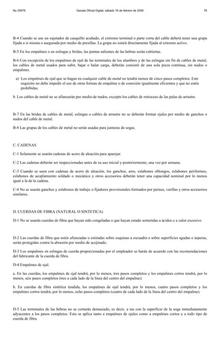 No 25979                                Gaceta Oficial Digital, sábado 16 de febrero de 2008                            76




B-4 Cuando se use un sujetador de casquillo acuñado, el extremo terminal o parte corta del cable deberá tener una grapa
fijada a sí misma o asegurada por medio de presillas. La grapa no estará directamente fijada al extremo activo.

B-5 En los empalmes o en eslingas y bridas, las puntas salientes de las hebras serán cubiertas.

B-6 Con excepción de los empalmes de ojal de las terminales de los alambres y de las eslingas sin fin de cables de metal,
los cables de metal usados para subir, bajar o halar carga, deberán consistir de una sola pieza continua, sin nudos o
empalmes.

 a) Los empalmes de ojal que se hagan en cualquier cable de metal no tendrá menos de cinco pasos completos. Este
    requisito no debe impedir el uso de otras formas de empalme o de conexión igualmente eficientes y que no estén
    prohibidas.

b. Los cables de metal no se afianzarán por medio de nudos, excepto los cables de retroceso de las palas de arrastre.



B-7 En las bridas de cables de metal, eslingas o cables de arrastre no se deberán formar ojales por medio de ganchos o
nudos del cable de metal.

B-8 Las grapas de los cables de metal no serán usadas para junturas de sogas.



C. CADENAS

C-1 Solamente se usarán cadenas de acero de aleación para aparejar.

C-2 Las cadenas deberán ser inspeccionadas antes de su uso inicial y posteriormente, una vez por semana.

C-3 Cuando se usen con cadenas de acero de aleación, los ganchos, aros, eslabones oblongos, eslabones periformes,
eslabones de acoplamiento soldado o mecánico y otros accesorios deberán tener una capacidad nominal por lo menos
igual a la de la cadena.

C-4 No se usarán ganchos y eslabones de trabajo o fijadores provisionales formados por pernos, varillas y otros accesorios
similares.



D. CUERDAS DE FIBRA (NATURAL O SINTETICA)

D-1 No se usarán cuerdas de fibra que hayan sido congeladas o que hayan estado sometidas a ácidos o a calor excesivo.



D-2 Las cuerdas de fibra que estén afianzadas o estiradas sobre esquinas a escuadra o sobre superficies agudas o ásperas,
serán protegidas contra la abrasión por medio de acojinado.

D-3 Los empalmes en eslingas de cuerda proporcionadas por el empleador se harán de acuerdo con las recomendaciones
del fabricante de la cuerda de fibra.

D-4 Empalmes de ojal.

a. En las cuerdas, los empalmes de ojal tendrá, por lo menos, tres pasos completos y los empalmes cortos tendrá, por lo
menos, seis pasos completos (tres a cada lado de la línea del centro del empalme).

b. En cuerdas de fibra sintética tendida, los empalmes de ojal tendrá, por lo menos, cuatro pasos completos y los
empalmes cortos tendrá, por lo menos, ocho pasos completos (cuatro de cada lado de la línea del centro del empalme).



D-5 Las terminales de las hebras no se cortarán demasiado, es decir, a ras con la superficie de la soga inmediatamente
adyacentes a los pasos completos. Esto se aplica tanto a empalmes de ojales como a empalmes cortos y a todo tipo de
cuerda de fibra.
 