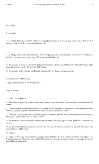 No 25979                                Gaceta Oficial Digital, sábado 16 de febrero de 2008                           79




0x01 graphic



E-4 Longitud.



a. Las eslingas de cuerda de alambre tendrán una longitud mínima despejada de soga igual a diez veces el diámetro de la
soga, entre cada herraje del extremo o empalme del ojal.




b. Las eslingas trenzadas tendrán una longitud mínima despejada de masa trenzada igual a cuarenta veces el diámetro de
las sogas componentes, entre cada extremo del herraje o empalme del ojal.



E-5 Las eslingas de acero de aleación tendrán permanentemente adherida, una identificación indicando tamaño, grado,
capacidad nominal y nombre del fabricante de la eslinga.

E-6 El empleador tendrá marcadas o codificadas todas las redes de eslingas sintéticas indicando:



a. nombre y marca del fabricante,

b. capacidad nominal para el tipo de enganche, y



c. tipo de material.



F. EQUIPO DE APAREJOS

F-1 Los tambores, garruchas y poleas serán lisos y estarán libres de defectos en la superficie que puedan dañar las
cuerdas.

F-2 La relación entre el diámetro de la cuerda y el tambor, bloque, garrucha o el diámetro de la rueda de la polea deberá
ser tal que la cuerda se ajuste al doblamiento sin excesivo desgaste, deformación o daño.

F-3 En ningún caso se disminuirán los diámetros seguros de tambores, bloques, poleas, en reemplazo de tales artículos, a
menos que se hagan cambios por una persona idónea.

F-4 Los tambores o poleas que tengan perforaciones excéntricas, enchufes, rayos u orejas quebradas se eliminarán del
servicio.

F-5 Las conexiones, herrajes, sujetadores, accesorios y otros que se usen en las cuerdas se utilizarán de acuerdo a las
recomendaciones del fabricante.

F-6 Grilletes.

a. La figura 15-1 se usará para determinar las cargas seguras de trabajo de varios tamaños de grilletes Se exceptúa el uso
de cargas seguras de trabajo más altas cuando el fabricante así lo permita, siempre y cuando se mantenga un factor de
seguridad no menor de cinco.
 