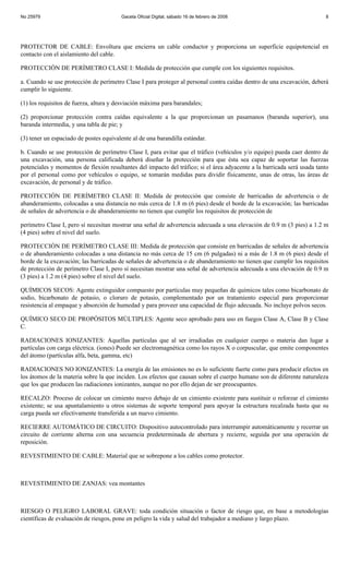 No 25979                                Gaceta Oficial Digital, sábado 16 de febrero de 2008                             8




PROTECTOR DE CABLE: Envoltura que encierra un cable conductor y proporciona un superficie equipotencial en
contacto con el aislamiento del cable.

PROTECCIÓN DE PERÍMETRO CLASE I: Medida de protección que cumple con los siguientes requisitos.

a. Cuando se use protección de perímetro Clase I para proteger al personal contra caídas dentro de una excavación, deberá
cumplir lo siguiente.

(1) los requisitos de fuerza, altura y desviación máxima para barandales;

(2) proporcionar protección contra caídas equivalente a la que proporcionan un pasamanos (baranda superior), una
baranda intermedia, y una tabla de pie; y

(3) tener un espaciado de postes equivalente al de una barandilla estándar.

b. Cuando se use protección de perímetro Clase I, para evitar que el tráfico (vehículos y/o equipo) pueda caer dentro de
una excavación, una persona calificada deberá diseñar la protección para que ésta sea capaz de soportar las fuerzas
potenciales y momentos de flexión resultantes del impacto del tráfico; si el área adyacente a la barricada será usada tanto
por el personal como por vehículos o equipo, se tomarán medidas para dividir físicamente, unas de otras, las áreas de
excavación, de personal y de tráfico.

PROTECCIÓN DE PERÍMETRO CLASE II: Medida de protección que consiste de barricadas de advertencia o de
abanderamiento, colocadas a una distancia no más cerca de 1.8 m (6 pies) desde el borde de la excavación; las barricadas
de señales de advertencia o de abanderamiento no tienen que cumplir los requisitos de protección de

perímetro Clase I, pero sí necesitan mostrar una señal de advertencia adecuada a una elevación de 0.9 m (3 pies) a 1.2 m
(4 pies) sobre el nivel del suelo.

PROTECCIÓN DE PERÍMETRO CLASE III: Medida de protección que consiste en barricadas de señales de advertencia
o de abanderamiento colocadas a una distancia no más cerca de 15 cm (6 pulgadas) ni a más de 1.8 m (6 pies) desde el
borde de la excavación; las barricadas de señales de advertencia o de abanderamiento no tienen que cumplir los requisitos
de protección de perímetro Clase I, pero sí necesitan mostrar una señal de advertencia adecuada a una elevación de 0.9 m
(3 pies) a 1.2 m (4 pies) sobre el nivel del suelo.

QUÍMICOS SECOS: Agente extinguidor compuesto por partículas muy pequeñas de químicos tales como bicarbonato de
sodio, bicarbonato de potasio, o cloruro de potasio, complementado por un tratamiento especial para proporcionar
resistencia al empaque y absorción de humedad y para proveer una capacidad de flujo adecuada. No incluye polvos secos.

QUÍMICO SECO DE PROPÓSITOS MÚLTIPLES: Agente seco aprobado para uso en fuegos Clase A, Clase B y Clase
C.

RADIACIONES IONIZANTES: Aquellas partículas que al ser irradiadas en cualquier cuerpo o materia dan lugar a
partículas con carga eléctrica. (iones) Puede ser electromagnética como los rayos X o corpuscular, que emite componentes
del átomo (partículas alfa, beta, gamma, etc)

RADIACIONES NO IONIZANTES: La energía de las emisiones no es lo suficiente fuerte como para producir efectos en
los átomos de la materia sobre la que inciden. Los efectos que causan sobre el cuerpo humano son de diferente naturaleza
que los que producen las radiaciones ionizantes, aunque no por ello dejan de ser preocupantes.

RECALZO: Proceso de colocar un cimiento nuevo debajo de un cimiento existente para sustituir o reforzar el cimiento
existente; se usa apuntalamiento u otros sistemas de soporte temporal para apoyar la estructura recalzada hasta que su
carga pueda ser efectivamente transferida a un nuevo cimiento.

RECIERRE AUTOMÁTICO DE CIRCUITO: Dispositivo autocontrolado para interrumpir automáticamente y recerrar un
circuito de corriente alterna con una secuencia predeterminada de abertura y recierre, seguida por una operación de
reposición.

REVESTIMIENTO DE CABLE: Material que se sobrepone a los cables como protector.



REVESTIMIENTO DE ZANJAS: vea montantes



RIESGO O PELIGRO LABORAL GRAVE: toda condición situación o factor de riesgo que, en base a metodologías
científicas de evaluación de riesgos, pone en peligro la vida y salud del trabajador a mediano y largo plazo.
 