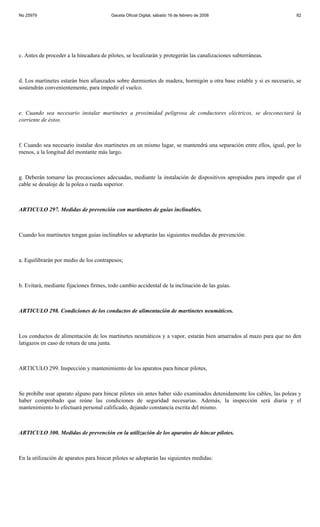 No 25979                                 Gaceta Oficial Digital, sábado 16 de febrero de 2008                          82




c. Antes de proceder a la hincadura de pilotes, se localizarán y protegerán las canalizaciones subterráneas.



d. Los martinetes estarán bien afianzados sobre durmientes de madera, hormigón u otra base estable y si es necesario, se
sostendrán convenientemente, para impedir el vuelco.



e. Cuando sea necesario instalar martinetes a proximidad peligrosa de conductores eléctricos, se desconectará la
corriente de éstos.



f. Cuando sea necesario instalar dos martinetes en un mismo lugar, se mantendrá una separación entre ellos, igual, por lo
menos, a la longitud del montante más largo.



g. Deberán tomarse las precauciones adecuadas, mediante la instalación de dispositivos apropiados para impedir que el
cable se desaloje de la polea o rueda superior.



ARTICULO 297. Medidas de prevención con martinetes de guías inclinables.



Cuando los martinetes tengan guías inclinables se adoptarán las siguientes medidas de prevención:



a. Equilibrarán por medio de los contrapesos;



b. Evitará, mediante fijaciones firmes, todo cambio accidental de la inclinación de las guías.



ARTICULO 298. Condiciones de los conductos de alimentación de martinetes neumáticos.



Los conductos de alimentación de los martinetes neumáticos y a vapor, estarán bien amarrados al mazo para que no den
latigazos en caso de rotura de una junta.



ARTICULO 299. Inspección y mantenimiento de los aparatos para hincar pilotes,



Se prohíbe usar aparato alguno para hincar pilotes sin antes haber sido examinados detenidamente los cables, las poleas y
haber comprobado que reúne las condiciones de seguridad necesarias. Además, la inspección será diaria y el
mantenimiento lo efectuará personal calificado, dejando constancia escrita del mismo.



ARTICULO 300. Medidas de prevención en la utilización de los aparatos de hincar pilotes.



En la utilización de aparatos para hincar pilotes se adoptarán las siguientes medidas:
 
