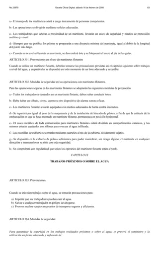 No 25979                                 Gaceta Oficial Digital, sábado 16 de febrero de 2008                             83




a.- El manejo de los martinetes estará a cargo únicamente de personas competentes.

b.- Las operaciones se dirigirán mediante señales adecuadas.

c.- Los trabajadores que laboran a proximidad de un martinete, llevarán un casco de seguridad y medios de protección
auditiva y visual.

d.- Siempre que sea posible, los pilotes se prepararán a una distancia mínima del martinete, igual al doble de la longitud
del pilote más largo.

e.- Cuando no se esté utilizando un martinete, se descenderá éste y se bloqueará el mazo al pie de las guías.

ARTICULO 301. Prevenciones en el uso de martinetes flotantes

Cuando se utilice un martinete flotante, deberán tomarse las precauciones previstas en el capítulo siguiente sobre trabajos
a nivel del agua, y en particular se dispondrá en todo momento de un bote adecuado y accesible.



ARTICULO 302. Medidas de seguridad en las operaciones con martinetes flotantes.

Para las operaciones seguras en los martinetes flotantes se adoptarán las siguientes medidas de precaución.

a.- Todos los trabajadores ocupados en un martinete flotante, deben saber conducir botes.

b.- Debe haber un silbato, sirena, cuerno u otro dispositivo de alarma sonora eficaz.

c.- Los martinetes flotantes estarán equipados con medios adecuados de lucha contra incendios.

d.- Se repartirá por igual el peso de la maquinaria y de la instalación de hincado de pilotes, a fin de que la cubierta de la
embarcación en que se haya montado un martinete flotante, permanezca en posición horizontal.

e.- El casco metálico de toda embarcación para martinetes flotantes estará dividido en compartimentos estancos, y los
mismos estarán equipados con sifones para evacuar el agua infiltrada.

f.- Las escotillas de cubierta se cerrarán mediante cuarteles al ras de la cubierta, sólidamente sujetos.

g.- Se dispondrá en la cubierta de poleas suficientes para poder maniobrar, sin riesgo alguno, el martinete en cualquier
dirección y mantenerlo en su sitio con toda seguridad.

h.- Se comprobará con regularidad que todos los operarios del martinete flotante estén a bordo.

                                                         CAPITULO IX

                                     TRABAJOS PRÓXIMOS O SOBRE EL AGUA




ARTICULO 303. Prevenciones.



Cuando se efectúen trabajos sobre el agua, se tomarán precauciones para:

 a) Impedir que los trabajadores puedan caer al agua.
 b) Salvar a cualquier trabajador en peligro de ahogarse.
 c) Proveer medios equipos necesarios de transporte seguros y eficientes.



ARTICULO 304. Medidas de seguridad



Para garantizar la seguridad en los trabajos realizados próximos o sobre el agua, se preverá el suministro y la
utilización en forma adecuada y suficiente de:
 