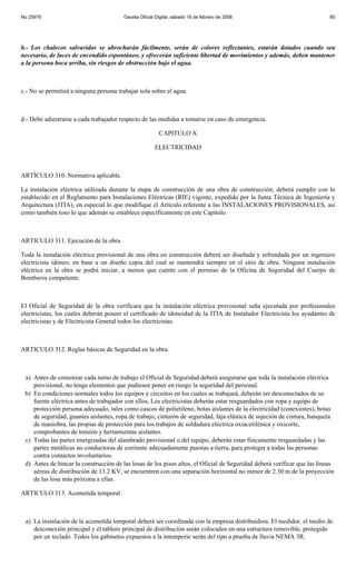 No 25979                                Gaceta Oficial Digital, sábado 16 de febrero de 2008                              85




b.- Los chalecos salvavidas se abrocharán fácilmente, serán de colores reflectantes, estarán dotados cuando sea
necesario, de luces de encendido espontáneo, y ofrecerán suficiente libertad de movimientos y además, deben mantener
a la persona boca arriba, sin riesgos de obstrucción bajo el agua.



c.- No se permitirá a ninguna persona trabajar sola sobre el agua.



d.- Debe adiestrarse a cada trabajador respecto de las medidas a tomarse en caso de emergencia.

                                                        CAPITULO X

                                                      ELECTRICIDAD



ARTÍCULO 310. Normativa aplicable.

La instalación eléctrica utilizada durante la etapa de construcción de una obra de construcción, deberá cumplir con lo
establecido en el Reglamento para Instalaciones Eléctricas (RIE) vigente, expedido por la Junta Técnica de Ingeniería y
Arquitectura (JTIA), en especial lo que modifique el Articulo referente a las INSTALACIONES PROVISIONALES, así
como también toso lo que además se establece específicamente en este Capítulo.



ARTICULO 311. Ejecución de la obra.

Toda la instalación eléctrica provisional de una obra en construcción deberá ser diseñada y refrendada por un ingeniero
electricista idóneo, en base a un diseño copia del cual se mantendrá siempre en el sitio de obra. Ninguna instalación
eléctrica en la obra se podrá iniciar, a menos que cuente con el permiso de la Oficina de Seguridad del Cuerpo de
Bomberos competente.



El Oficial de Seguridad de la obra verificara que la instalación eléctrica provisional seña ejecutada por profesionales
electricistas, los cuales deberán poseer el certificado de idoneidad de la JTIA de Instalador Electricista los ayudantes de
electricistas y de Electricista General todos los electricistas.



ARTICULO 312. Reglas básicas de Seguridad en la obra.



 a) Antes de comenzar cada turno de trabajo el Oficial de Seguridad deberá asegurarse que toda la instalación eléctrica
    provisional, no tenga elementos que pudiesen poner en riesgo la seguridad del personal.
 b) En condiciones normales todos los equipos y circuitos en los cuales se trabajará, deberán ser desconectados de su
    fuente eléctrica antes de trabajador con ellos, Los electricistas deberán estar resguardados con ropa y equipo de
    protección persona adecuado, tales como cascos de polietileno, botas aislantes de la electricidad (conexiones), botas
    de seguridad, guantes aislantes, ropa de trabajo, cinturón de seguridad, faja elástica de sujeción de cintura, banqueta
    de maniobra, las propias de protección para los trabajos de soldadura eléctrica oxiacetilénica y oxicorte,
    comprobantes de tensión y herramientas aislantes.
 c) Todas las partes energizadas del alambrado provisional o del equipo, deberán estar físicamente resguardadas y las
    partes metálicas no conductoras de corriente adecuadamente puestas a tierra, para proteger a todas las personas
    contra contactos involuntarios.
 d) Antes de hincar la construcción de las losas de los pisos altos, el Oficial de Seguridad deberá verificar que las líneas
    aéreas de distribución de 13.2 KV, se encuentren con una separación horizontal no menor de 2.30 m de la proyección
    de las losa más próxima a ellas.

ARTICULO 313. Acometida temporal.



 a) La instalación de la acometida temporal deberá ser coordinada con la empresa distribuidora. El medidor, el medio de
    desconexión principal y el tablero principal de distribución serán colocados en una estructura removible, protegido
    por un teclado. Todos los gabinetes expuestos a la intemperie serán del tipo a prueba de lluvia NEMA 3R.
 