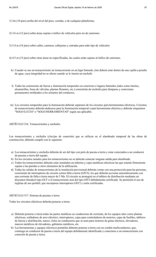No 25979                                 Gaceta Oficial Digital, sábado 16 de febrero de 2008                               87




1) 3m (10 pies) arriba del nivel del piso, veredas, o de cualquier plataforma;



2) 3.6 m (12 pies) sobre áreas sujetas a tráfico de vehículos pero no de camiones.



3) 5.4 m (18 pies) sobre calles, caminos, callejones y entradas para todo tipo de vehículos



4) 4.5 m (15 pies) sobre otras áreas no especificadas, las cuales están sujetas al tráfico de camiones.



 k) Cuando se use un tomacorriente un tomacorriente en un ligar húmedo, éste deberá estar dentro de una cajilla a prueba
    de agua, cuya integridad no se afecte cuando se le inserte un enchufe.



  l) Todas las extensiones de fuerza e iluminación temporales en exteriores o lugares húmedos (tales como túneles,
     alcantarillas, fosas de válvulas, plantas flotantes, etc.) consistirán de enchufes para lámparas y conexiones
     permanentes moldeados a los aislantes del conductor,



 m) Los circuitos temporales para la iluminación deberán separarse de los circuitos para herramientas eléctricas. Circuitos
    de tomacorrientes deberán dedicarse para la iluminación temporal o para herramienta eléctrica y deberán etiquetarse
    "SOLO LUCES" o "SOLO HERRAMIENTAS" según sea aplicable.



ARTÍCULO 316. Tomacorrientes y enchufes.



Los tomacorrientes y enchufes (clavijas de conexión) que se utilicen en el alambrado temporal de las obras de
construcción, deberán cumplir con lo siguiente:



 a) Los tomacorrientes y enchufes deberán de ser del tipo con polo de puesta a tierra y estar conectados a un conductor
    de puestas a tierra del equipo.
 b) En los circuitos ramales para los tomacorrientes no se deberán conectar ninguna salida para alumbrado.
 c) Todos los tomacorrientes deberán estar instalados en tuberías y cajas metálicas eléctricas las que estarán firmemente
    sujetas a las paredes u otros elementos de la edificación.
 d) Todas las salidas de tomacorrientes de la instalación provisional deberán contar con una protección para las personas,
    consistente de interruptores de circuito contra falla a tierra (GFCI), los que deberán accionar automáticamente con
    una corriente de falla a tierra mayor de 5 Ma. El circuito se protegerá en el tablero de distribución mediante un
    disyuntor (breaker) tipo GCF o el tomacorriente será del tipo GFCI debidamente certificado. Se permitirá el uso de
    regletas de uso portátil, que incorporen interruptores GFCI y estén certificadas.



ARTICULO 317. Sistema de puestas a tierra

Todos los circuitos eléctricos deberán ponerse a tierra.



 a) Deberán ponerse a tierra todas las partes metálicas no conductoras de corriente, de los equipos tales como plantas
    eléctricas, soldadoras de arco eléctrico, interruptores, cajas para controladores de motores, cajas de fusibles, tableros
    de fuerza y distribución, marco, rieles no conductores que se usen para motores de grúas eléctrica, elevadores,
    marcos metálicos de elevadores, gabinetes metálicos, etc.
 b) Las herramientas y equipos eléctricos portátiles deberán ponerse a tierra con un cordón multiconductor, que,
    contenga un conductor de puesta a tierra del equipo debidamente identificado y conectarse a un tomacorriente con
    conexión de puesta a tierra.
 