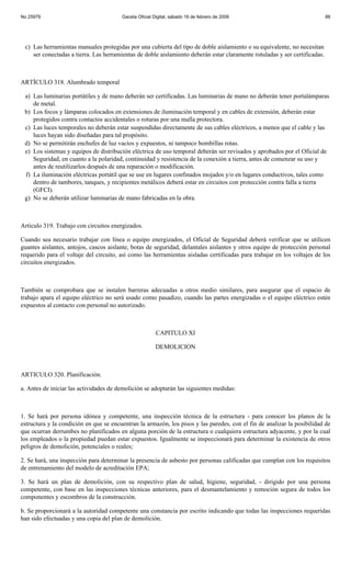 No 25979                                Gaceta Oficial Digital, sábado 16 de febrero de 2008                                88




 c) Las herramientas manuales protegidas por una cubierta del tipo de doble aislamiento o su equivalente, no necesitan
    ser conectadas a tierra. Las herramientas de doble aislamiento deberán estar claramente rotuladas y ser certificadas.



ARTÍCULO 318. Alumbrado temporal

 a) Las luminarias portátiles y de mano deberán ser certificadas. Las luminarias de mano no deberán tener portalámparas
    de metal.
 b) Los focos y lámparas colocados en extensiones de iluminación temporal y en cables de extensión, deberán estar
    protegidos contra contactos accidentales o roturas por una malla protectora.
 c) Las luces temporales no deberán estar suspendidas directamente de sus cables eléctricos, a menos que el cable y las
    luces hayan sido diseñadas para tal propósito.
 d) No se permitirán enchufes de luz vacíos y expuestos, ni tampoco bombillas rotas.
 e) Los sistemas y equipos de distribución eléctrica de uso temporal deberán ser revisados y aprobados por el Oficial de
    Seguridad, en cuanto a la polaridad, continuidad y resistencia de la conexión a tierra, antes de comenzar su uso y
    antes de reutilizarlos después de una reparación o modificación.
 f) La iluminación eléctricas portátil que se use en lugares confinados mojados y/o en lugares conductivos, tales como
    dentro de tambores, tanques, y recipientes metálicos deberá estar en circuitos con protección contra falla a tierra
    (GFCI).
 g) No se deberán utilizar luminarias de mano fabricadas en la obra.



Artículo 319. Trabajo con circuitos energizados.

Cuando sea necesario trabajar con línea o equipo energizados, el Oficial de Seguridad deberá verificar que se utilicen
guantes aislantes, antojos, cascos aislante, botas de seguridad, delantales aislantes y otros equipo de protección personal
requerido para el voltaje del circuito, así como las herramientas aisladas certificadas para trabajar en los voltajes de los
circuitos energizados.



También se comprobara que se instalen barreras adecuadas u otros medio similares, para asegurar que el espacio de
trabajo apara el equipo eléctrico no será usado como pasadizo, cuando las partes energizadas o el equipo eléctrico estén
expuestos al contacto con personal no autorizado.



                                                        CAPITULO XI

                                                        DEMOLICION



ARTICULO 320. Planificación.

a. Antes de iniciar las actividades de demolición se adoptarán las siguientes medidas:



1. Se hará por persona idónea y competente, una inspección técnica de la estructura - para conocer los planos de la
estructura y la condición en que se encuentran la armazón, los pisos y las paredes, con el fin de analizar la posibilidad de
que ocurran derrumbes no planificados en alguna porción de la estructura o cualquiera estructura adyacente, y por la cual
los empleados o la propiedad puedan estar expuestos. Igualmente se inspeccionará para determinar la existencia de otros
peligros de demolición, potenciales o reales;

2. Se hará, una inspección para determinar la presencia de asbesto por personas calificadas que cumplan con los requisitos
de entrenamiento del modelo de acreditación EPA;

3. Se hará un plan de demolición, con su respectivo plan de salud, higiene, seguridad, - dirigido por una persona
competente, con base en las inspecciones técnicas anteriores, para el desmantelamiento y remoción segura de todos los
componentes y escombros de la construcción.

b. Se proporcionará a la autoridad competente una constancia por escrito indicando que todas las inspecciones requeridas
han sido efectuadas y una copia del plan de demolición.
 
