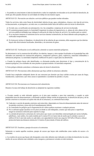 No 25979                                 Gaceta Oficial Digital, sábado 16 de febrero de 2008                              89




c. Se pondrá en conocimiento el plan de demolición a todos los empleados involucrados en la actividad de demolición, de
modo que ellos puedan efectuar sus actividades de trabajo de una manera segura.

ARTICULO 321. Prevención con relación a servicios públicos que pueden resultar afectados.

Todos los servicios, tales como líneas de electricidad, tuberías de gas, agua, calentadores, cloacas u otro tipo de servicios,
se desconectarán, se protegerán o, en todo caso, se controlarán desde fuera del edificio antes de iniciar la demolición.

 a) En todo caso, se notificarán con anticipación a la o las compañías o empresas de servicio involucrada.
 b) El contratista proporcionará a la Autoridad Competente los planos de ingeniería (p. ej., planos de sitio, planos de los
    servicios públicos/utilidades) que indiquen la ubicación de todas las líneas de servicio y los medios para su control.
 c) Si es necesario mantener el suministro de los servicios durante la demolición, las líneas deberán serán protegidas y/o
    reubicadas temporalmente.

 d) Si el proyecto incluye el abandono o la demolición de las tuberías de gas existentes, debe asegurarse que las tuberías
    hayan sido efectivamente localizadas, demolidas y sin emisiones de gases.



ARTICULO 322. Verificación si en la edificación a demoler se usaron materiales peligrosos.

Se determinará si en la construcción del edificio, las tuberías, tanques y otros equipos localizados en la propiedad han sido
utilizados con materiales de construcción peligrosos, compuestos químicos, gases, explosivos, materiales inflamables o
substancias peligrosas. La autoridad competente establecerá los pasos a seguir para esa demolición.

a. Cuando los peligros hayan sido identificados, se efectuarán pruebas para determinar el tipo y concentración de la
sustancia peligrosa y los resultados de estas pruebas se proporcionarán a la autoridad competente.

b. Estos peligros deberán controlarse o eliminarse antes de iniciar la demolición.

ARTICULO 323. Prevenciones sobre afectaciones que haya sufrido la estructura a demoler.

Cuando haya empleados trabajando dentro de una estructura por demoler que haya sufrido averías por causa de fuego,
inundaciones, explosiones o por otras causas se apuntalarán o acordarán las paredes o el piso.



ARTICULO 324. Prevenciones en el transcurso de la demolición.

Durante el avance del trabajo de demolición se adoptarán las siguientes medidas:



a. Excepto cuando se estén abriendo agujeros en el piso para canaletas o para tirar materiales, o cuando se estén
preparando áreas de almacenamiento y efectuando cualquier trabajo similar de preparación, la demolición del piso y de las
paredes exteriores se iniciarán en la parte más alta de la estructura y se continuará hacia abajo.

 b) Cada piso o sección de paredes exteriores será removida y depositada en el área de almacenamiento antes de remover
    las paredes exteriores y pisos del nivel inmediatamente inferior.
 c) Se controlarán los peligros que la fragmentación de vidrios pudiera ocasionar a cualquier persona.
 d) No se utilizará equipo mecánico en los pisos en donde se esté trabajando, a menos que tales pisos o superficies
    tengan la resistencia suficiente para soportar la carga.
 e) La entrada del personal a estructuras de varios pisos que vayan a ser demolidas estará protegida por aceras techadas,
    pabellones, o por ambos, los cuales tendrán por lo menos 0.6 m (2 pies) más de ancho que la entrada o acceso al
    edificio (0.3m (1 pie) más ancho en cada lado), con capacidad de resistir una carga de 1035 kPa (150 psi) y ofrecer
    protección hasta una distancia mínima de 2.4 metros (8 pies) desde el frente del edificio.



ARTICULO 325. Escaleras y pasajes de acceso a la estructura.

Solamente se usarán aquellas escaleras, pasajes de acceso que hayan sido establecidas como medios de acceso a la
estructura.

a. Los medios de acceso que hayan sido designados como tales deberán estar indicados en el plan de demolición; los otros
medios de acceso deberán estar señalados como inseguros y permanecer cerrados en todo momento.
 