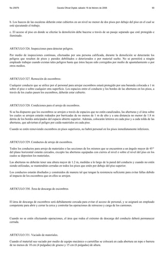 No 25979                                Gaceta Oficial Digital, sábado 16 de febrero de 2008                              90




b. Los huecos de las escaleras deberán estar cubiertos en un nivel no menor de dos pisos por debajo del piso en el cual se
esté ejecutando el trabajo.

c. El acceso al piso en donde se efectúe la demolición debe hacerse a través de un pasaje separado que esté protegido e
iluminado.



ARTICULO 326. Inspecciones para detectar peligros.

Por medio de inspecciones continuas, efectuadas por una persona calificada, durante la demolición se detectarán los
peligros que resulten de pisos y paredes debilitados o deteriorados o por material suelto. No se permitirá a ningún
empleado trabajar cuando existan tales peligros hasta que éstos hayan sido corregidos por medio de apuntalamiento o por
otros medios.



ARTICULO 327. Remoción de escombros-

Cualquier conducto que se utilice por el personal para arrojar escombros estará protegido por una baranda colocada a 1 m
sobre el piso o sobre cualquier otra superficie. Los espacios entre el conducto y los bordes de las aberturas en los pisos, a
través de los cuales pasen los escombros, deberán estar cubierto.



ARTICULO 328. Condiciones para el arrojo de escombros.

Si se ha dispuesto que los escombros se arrojen a través de espacios que no estén canalizados, las aberturas y el área sobre
los cuales se arrojen estarán rodeados por barricadas de no menos de 1 m de alto y a una distancia no menor de 1.8 m
detrás de los bordes anticipados del espacio abierto superior. Además, colocarán letreros en cada piso y a cada tolda de las
aberturas, que adviertan el peligro por caída materiales en cada piso.

Cuando se estén removiendo escombros en pisos superiores, no habrá personal en los pisos inmediatamente inferiores.



ARTICULO 329. Conductos de arrojo de escombros.

Todos los conductos para arrojo de materiales o las secciones de los mismos que se encuentren a un ángulo mayor de 45 o
del plano horizontal estarán cercados, excepto las aberturas equipadas con cierres al nivel o sobre el nivel del piso en los
cuales se depositen los materiales.

Las aberturas no deberán tener una altura mayor de 1.2 m, medidas a lo largo de la pared del conducto y cuando no estén
siendo utilizadas, se mantendrán cerradas en todos los pisos que estén por debajo del piso superior.

Los conductos estarán diseñados y construidos de manera tal que tengan la resistencia suficiente para evitar fallas debido
al impacto de los escombros que en ellos se arrojen.



ARTICULO 330. Área de descarga de escombros



El área de descarga de escombros será debidamente cercada para evitar el acceso de personal, y se asignará un empleado
competente para abrir y cerrar la cerca y controlar las operaciones de retroceso y carga de los camiones.



Cuando no se estén efectuando operaciones, el área que rodea el extremo de descarga del conducto deberá permanecer
cerrada.



ARTICULO 331. Vaciado de materiales.

Cuando el material sea vaciado por medio de equipo mecánico o carretillas se colocará en cada abertura un tope o barrera
de no menos de 10 cm (4 pulgadas) de grueso y 15 cm (6 pulgadas) de altura.
 