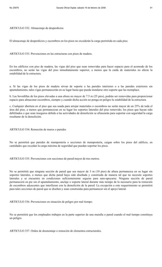 No 25979                               Gaceta Oficial Digital, sábado 16 de febrero de 2008                            91




ARTICULO 332. Almacenaje de desperdicios



El almacenaje de desperdicios y escombros en los pisos no excederán la carga permitida en cada piso.



ARTICULO 333. Prevenciones en las estructuras con pisos de madera.



En los edificios con piso de madera, las vigas del piso que sean removidas para hacer espacio para el acomodo de los
escombros, no serán las vigas del piso inmediatamente superior, a menos que la caída de materiales no afecte la
estabilidad de la estructura.



a. Si las vigas de los pisos de madera sirvan de soporte a las paredes interiores o a las paredes exteriores sin
apuntalamiento, tales vigas permanecerán en su lugar hasta que pueda instalarse otro soporte que las reemplace.

b. Las bovedillas de los pisos elevadas a una altura no mayor de 7.5 m (25 pies), podrán ser removidas para proporcionar
espacio para almacenar escombros, siempre y cuando dicha acción no ponga en peligro la estabilidad de la estructura.

c. Cualquier abertura en el piso que sea usada para arrojar materiales o escombros no serán mayor de un 25% de toda el
área del piso, a menos que permanezcan en su lugar los soportes laterales del piso removido; los pisos que hayan sido
debilitados o que sean inseguros debido a las actividades de demolición se afianzarán para soportar con seguridad la carga
resultante de la demolición.



ARTICULO 334. Remoción de muros o paredes



No se permitirá que paredes de mampostería o secciones de mampostería, caigan sobre los pisos del edificio, en
cantidades que excedan la carga máxima de seguridad que puedan soportar los pisos.



ARTICULO 335. Prevenciones con secciones de pared mayor de tres metros.



No se permitirá que ninguna sección de pared que sea mayor de 3 m (10 pies) de altura permanezca en su lugar sin
soportes laterales, a menos que dicha pared haya sido diseñada y construida de manera tal que no necesite soportes
laterales y se encuentre en condiciones suficientemente seguras para auto-apoyarse. Ninguna sección de pared
permanecerá en pie sin el apuntalamiento, anclaje o soporte lateral durante más tiempo de lo necesario para la remoción
de escombros adyacentes que interfieran con la demolición de la pared. La excepción a este requerimiento se permitirá
para tales secciones de pared que se diseñen y sean construidas para permanecer sin el apoyo lateral.



ARTICULO 336. Prevenciones en situación de peligro por mal tiempo.



No se permitirá que los empleados trabajen en la parte superior de una muralla o pared cuando el mal tiempo constituya
un peligro.



ARTICULO 337. Orden de desmontaje o remoción de elementos estructurales.
 