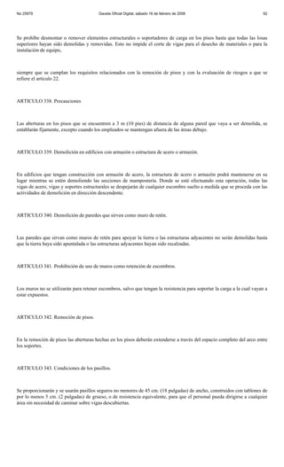 No 25979                                Gaceta Oficial Digital, sábado 16 de febrero de 2008                            92




Se prohíbe desmontar o remover elementos estructurales o soportadores de carga en los pisos hasta que todas las losas
superiores hayan sido demolidas y removidas. Esto no impide el corte de vigas para el desecho de materiales o para la
instalación de equipo,



siempre que se cumplan los requisitos relacionados con la remoción de pisos y con la evaluación de riesgos a que se
refiere el artículo 22.



ARTICULO 338. Precauciones



Las aberturas en los pisos que se encuentren a 3 m (10 pies) de distancia de alguna pared que vaya a ser demolida, se
entablarán fijamente, excepto cuando los empleados se mantengan afuera de las áreas debajo.



ARTICULO 339. Demolición en edificios con armazón o estructura de acero o armazón.



En edificios que tengan construcción con armazón de acero, la estructura de acero o armazón podrá mantenerse en su
lugar mientras se estén demoliendo las secciones de mampostería. Donde se esté efectuando esta operación, todas las
vigas de acero, vigas y soportes estructurales se despejarán de cualquier escombro suelto a medida que se proceda con las
actividades de demolición en dirección descendente.



ARTICULO 340. Demolición de paredes que sirven como muro de retén.



Las paredes que sirvan como muros de retén para apoyar la tierra o las estructuras adyacentes no serán demolidas hasta
que la tierra haya sido apuntalada o las estructuras adyacentes hayan sido recalzadas.



ARTICULO 341. Prohibición de uso de muros como retención de escombros.



Los muros no se utilizarán para retener escombros, salvo que tengan la resistencia para soportar la carga a la cual vayan a
estar expuestos.



ARTICULO 342. Remoción de pisos.



En la remoción de pisos las aberturas hechas en los pisos deberán extenderse a través del espacio completo del arco entre
los soportes.



ARTICULO 343. Condiciones de los pasillos.



Se proporcionarán y se usarán pasillos seguros no menores de 45 cm. (18 pulgadas) de ancho, construidos con tablones de
por lo menos 5 cm. (2 pulgadas) de grueso, o de resistencia equivalente, para que el personal pueda dirigirse a cualquier
área sin necesidad de caminar sobre vigas descubiertas.
 