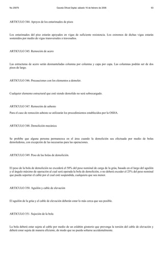 No 25979                                Gaceta Oficial Digital, sábado 16 de febrero de 2008                          93




ARTICULO 344. Apoyos de los entarimados de pisos



Los entarimados del piso estarán apoyados en vigas de suficiente resistencia. Los extremos de dichas vigas estarán
sostenidos por medio de vigas transversales o travesaños.



ARTICULO 345. Remoción de acero



Las estructuras de acero serán desmanteladas columna por columna y capa por capa. Las columnas podrán ser de dos
pisos de largo.



ARTICULO 346. Precauciones con los elementos a demoler.



Cualquier elemento estructural que esté siendo demolido no será sobrecargado.



ARTICULO 347. Remoción de asbesto

Para el caso de remoción asbesto se utilizarán los procedimientos establecidos por la OSHA.



ARTICULO 348. Demolición mecánica



Se prohíbe que alguna persona permanezca en el área cuando la demolición sea efectuada por medio de bolas
demoledoras, con excepción de las necesarias para las operaciones.



ARTICULO 349. Peso de las bolas de demolición.



El peso de la bola de demolición no excederá el 50% del peso nominal de carga de la grúa, basado en el largo del aguilón
y el ángulo máximo de operación al cual será operada la bola de demolición, o no deberá exceder el 25% del peso nominal
que pueda soportar el cable por el cual esté suspendida, cualquiera que sea menor.



ARTICULO 350. Aguilón y cable de elevación



El aguilón de la grúa y el cable de elevación deberán estar lo más cerca que sea posible.



ARTICULO 351. Sujeción de la bola



La bola deberá estar sujeta al cable por medio de un eslabón giratorio que prevenga la torsión del cable de elevación y
deberá estar sujeta de manera eficiente, de modo que no pueda soltarse accidentalmente.
 