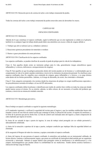 No 25979                                  Gaceta Oficial Digital, sábado 16 de febrero de 2008                            94




ARTICULO 352. Remoción previa de cornisa de techo u otro trabajo ornamental de piedra.



Todas las cornisas del techo u otro trabajo ornamental de piedra removidos antes de derrumbar los muros.



                                                         CAPITULO XII

                                                  ESPACIOS CONFINADOS

ARTICULO 353: Definición

Además de lo que constituye el espacio confinado, según la definición que en este reglamento se señala en el glosario,
también lo es cualquier lugar de trabajo donde puede haber una atmósfera con exceso o falta de oxígeno debido a:

1. Trabajos que ahí se realizan ( por ej. soldadura o pintura.)

2. Reacciones químicas procedentes de materiales o residuos

3. Humos o gases procedentes de zonas próximas.

ARTICULO 354: Clasificación de los espacios confinados

Los espacios confinados, se pueden clasificar de acuerdo al grado de peligro para la vida de los trabajadores:

Clase A: Son aquellos donde existe un inminente peligro para la vida, generalmente riesgos atmosféricos (gases
inflamables y/ o tóxicos, deficiencia o enriquecimiento de oxigeno).

Clase B: Son aquellos en que los peligros potenciales dentro del recinto pueden ser de lesiones y/ o enfermedades que no
comprometen la vida ni la salud y pueden controlarse a través de los elementos de protección personal. Se clasifican como
espacios confinados clase B a aquellos cuyo contenido de oxígeno, gases inflamables y/ o tóxicos, y su carga térmica
están dentro de los límites permisibles. Además, si el riesgo de derrumbe, de existir, fue controlado o eliminado.

Clase C: Esta categoría corresponde a los recintos donde las situaciones de peligro no exigen modificaciones especiales a
los procedimientos normales de trabajo o el uso de EPI adicionales.

Los espacios confinados deben localizarse e identificarse por medio de carteles bien visibles en todas las zonas por donde
puede tenerse acceso al mismo. En su exterior, además, se debe colocar, de ser necesario, el nombre del producto que
contiene, a través de un sistema de rotulado conocido.



ARTICULO 355: Metodología preventiva.



Para el trabajo en espacio confinado se seguirá la siguiente metodología:

a) El empleador registrará y verificará la seguridad del recinto para el ingreso y que las medidas establecidas hayan sido
tomadas a través de una lista de control escrita que contenga la fecha, la ubicación del recinto, el registro de monitoreo, y
la firma de la persona que provee dicha lista. La lista de control será realizada antes del ingreso y estará a disposición de
cada empleado que ingrese al recinto.

b) Antes de ser retirada la tapa o puerta de ingreso, la zona de trabajo estará protegida con un vallado perimetral y
adecuadamente señalizada.

c) Antes de la remoción o apertura de la tapa o puerta, cualquier condición que implique falta de seguridad deberá ser
eliminada.

d) Se asegurará el bloqueo de todos los sistemas y equipos conectados al espacio confinado.

e) Antes del ingreso de una persona al espacio confinado, la atmósfera será probada con un instrumental calibrado, de
lectura directa, continua e intrínsecamente seguro, que posea un certificado de antiexplosividad emitido por un organismo
reconocido y autorizado. Además el equipo deberá estar protegido contra la interferencia a la radiofrecuencia y a los
campos electromagnéticos que puedan alterar la confiabilidad de sus mediciones. Tendrá alarma acústica luminosa e
indicación de baja carga de batería.
 