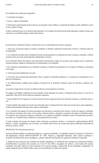 No 25979                                 Gaceta Oficial Digital, sábado 16 de febrero de 2008                           95




Se verificarán las condiciones siguientes:

1. Contenido de oxígeno

2. Gases y vapores inflamables;

3. Potenciales contaminantes tóxicos del aire, por ejemplo: ácido sulfúrico, monóxido de carbono, ácido cianhidrico, cloro
y otros, según el riesgo.

f) Sólo se permitirá que en su interior haya personal, sin el equipo de protección personal adecuado, cuando no haya una
situación o un ambiente peligroso dentro del espacio.




g) Se utilizará ventilación forzada y continua de aire no contaminado de la manera siguiente:

1. Antes que el personal ingrese al espacio confinado se utilizará ventilación forzada para remover o eliminar todos los
contaminantes.

2. La ventilación forzada estará orientada de forma tal que garantice la ventilación de todo el espacio confinado, y deberá
continuar hasta que todo el personal haya abandonado el mismo.

h) La atmósfera dentro del espacio será controlada continuamente, según sea necesario, para asegurar que la ventilación
forzada continua, impida la acumulación de contaminantes en el ambiente.

i) Si se detectan contaminantes en el ambiente al ingreso o durante la permanencia en el espacio confinado se procederá
como sigue:

1. Todo el personal abandonará el recinto.

2. El recinto será evaluado para determinar cómo se generó la atmósfera peligrosa, y se actuará en concordancia con el
plan de contingencia.

3. Se implementarán medidas para proteger al personal de la atmósfera peligrosa antes de realizarse cualquier otro
ingreso.

j) Cuando se haga inerte el recinto no deberá realizarse con personal en su interior.

En algunas actividades (industria/servicios) pueden existir brigadas de rescate y emergencia para actuar en caso de ser
requeridos. Para ello la norma fijará los requisitos siguientes:

1 Cada miembro de los equipos de rescate esté provisto del equipo de protección personal necesario y entrenado para su
uso.

2 Cada miembro del equipo de rescate esté entrenado para la realización de las tareas de rescate que le sean asignadas y
reciba el entrenamiento necesario para ingresos autorizados.

3 Los miembros del equipo de rescate practiquen con frecuencia semestral como mínimo, recates de espacios confinados
por medio de simulacros de rescate, en los cuales retirarán muñecos, maniquíes o personas de espacios confinados reales,
o de espacios que representen espacios confinados. (Los espacios confinados simulados serán lo más parecidos posible a
los reales y se simulará la peor condición en que pueda darse un rescate.)

4 Cada miembro del equipo de rescate estará entrenado en primeros auxilios y resucitación cardio-pulmonar (RCP)
básicos, y estará a disposición, por lo menos, un miembro del servicio de rescate que posea certificado actualizado de
primeros auxilios y RCP.

ARTICULO 356: Prevenciones previas

Antes de efectuar trabajos en atmósfera peligrosa y espacios confinados, el empleador tomará de referencia el literal 4.6
del Reglamento Técnico DGNTI-COPANIT 43- 2001, Higiene y Seguridad Industrial, sobre espacio confinado o
cualquier otra disposición que lo modifique y, además, aplicará estrictamente las siguientes medidas de seguridad:

A. Obtención de un permiso que certifique las medidas adoptadas y la calidad del aire, emitido por el profesional idóneo,
preferiblemente un químico (de acuerdo con la ley 45 del 2001), encargado del análisis y del estudio del espacio
confinado. Este debe reposar en todo momento en la zona de trabajo a disposición de las autoridades competentes. El
equipo empleado para el análisis debe contar con un certificado de calibración vigente.
 