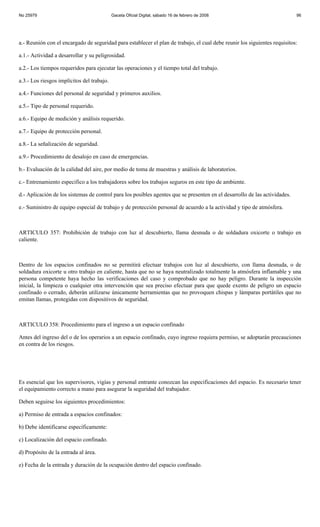 No 25979                                    Gaceta Oficial Digital, sábado 16 de febrero de 2008                            96




a.- Reunión con el encargado de seguridad para establecer el plan de trabajo, el cual debe reunir los siguientes requisitos:

a.1.- Actividad a desarrollar y su peligrosidad.

a.2.- Los tiempos requeridos para ejecutar las operaciones y el tiempo total del trabajo.

a.3.- Los riesgos implícitos del trabajo.

a.4.- Funciones del personal de seguridad y primeros auxilios.

a.5.- Tipo de personal requerido.

a.6.- Equipo de medición y análisis requerido.

a.7.- Equipo de protección personal.

a.8.- La señalización de seguridad.

a.9.- Procedimiento de desalojo en caso de emergencias.

b.- Evaluación de la calidad del aire, por medio de toma de muestras y análisis de laboratorios.

c.- Entrenamiento especifico a los trabajadores sobre los trabajos seguros en este tipo de ambiente.

d.- Aplicación de los sistemas de control para los posibles agentes que se presenten en el desarrollo de las actividades.

e.- Suministro de equipo especial de trabajo y de protección personal de acuerdo a la actividad y tipo de atmósfera.



ARTICULO 357: Prohibición de trabajo con luz al descubierto, llama desnuda o de soldadura oxicorte o trabajo en
caliente.



Dentro de los espacios confinados no se permitirá efectuar trabajos con luz al descubierto, con llama desnuda, o de
soldadura oxicorte u otro trabajo en caliente, hasta que no se haya neutralizado totalmente la atmósfera inflamable y una
persona competente haya hecho las verificaciones del caso y comprobado que no hay peligro. Durante la inspección
inicial, la limpieza o cualquier otra intervención que sea preciso efectuar para que quede exento de peligro un espacio
confinado o cerrado, deberán utilizarse únicamente herramientas que no provoquen chispas y lámparas portátiles que no
emitan llamas, protegidas con dispositivos de seguridad.



ARTICULO 358: Procedimiento para el ingreso a un espacio confinado

Antes del ingreso del o de los operarios a un espacio confinado, cuyo ingreso requiera permiso, se adoptarán precauciones
en contra de los riesgos.




Es esencial que los supervisores, vigías y personal entrante conozcan las especificaciones del espacio. Es necesario tener
el equipamiento correcto a mano para asegurar la seguridad del trabajador.

Deben seguirse los siguientes procedimientos:

a) Permiso de entrada a espacios confinados:

b) Debe identificarse específicamente:

c) Localización del espacio confinado.

d) Propósito de la entrada al área.

e) Fecha de la entrada y duración de la ocupación dentro del espacio confinado.
 
