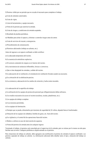 No 25979                                  Gaceta Oficial Digital, sábado 16 de febrero de 2008                         97




f) Permiso válido por un período que no exceda el necesario para completar el trabajo.

g) Lista de entrantes autorizados.

h) Lista de vigías.

i) Lista de herramientas y equipo necesario.

j) Firma de la persona que autoriza la entrada.

k) Lista de riesgos y condiciones de entrada aceptadas.

l) Resultado de pruebas periódicas.

m) Medidas para aislar el espacio y eliminar o controlar riesgos antes de entrar.

n) Lista de servicios de rescate y emergencias.

o) Procedimientos de comunicación.

p) Permisos adicionales (trabajo en caliente, etc.).

Antes de ingresar a un espacio confinado se debe certificar:

a) La adecuada temperatura del recinto.

b) La ausencia de atmósferas explosivas.

c) El correcto contenido de oxígeno en el interior del recinto.

d) La inexistencia de sustancias inflamables, tóxicas o corrosivas.

e) Que se han despejado las entradas y salidas del recinto.

f) La adecuación de la ventilación y la instalación de ventilación forzada cuando sea necesaria.

g) La colocación de la señalización precisa.

h) La existencia y adecuación de los medios de extinción y lucha contra incendio.



i) La adecuación de la superficie de trabajo.

j) La utilización de los equipos de protección personal que obligatoriamente deban utilizarse.

k) Los medios necesarios de acceso al recinto (escaleras, escalas, plataformas, etc.).

l) Los equipos de trabajo a emplear.

m) Las tensiones permitidas.

n) Los equipos de iluminación.

o) Siempre que se pueda, alimentarlos por tensiones de seguridad de 24 voltios, dejando fuera el trasformador.

p) Situación de los equipos de soldadura, botellas de gases, etc. fuera del recinto.

q) La vigilancia y el control de las operaciones fuera del recinto.

r) Medios a utilizar en caso de intervención de urgencia.

s) Firma del permiso de entrada antes de cualquier ingreso

Terminado el trabajo, el permiso será cancelado por el supervisor de la entrada, pero se retiene por lo menos un año para
facilitar una revisión. Cualquier problema se dejará anotado en el permiso.

Para situaciones de trabajo en caliente, debe agregarse una notificación al permiso de entrada al espacio confinado o un
permiso separado de trabajo en caliente. La información adicional debe detallar tanto el tipo y duración del trabajo en
caliente.
 