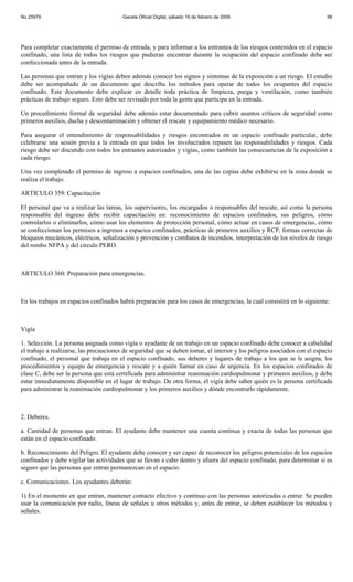 No 25979                                 Gaceta Oficial Digital, sábado 16 de febrero de 2008                              98




Para completar exactamente el permiso de entrada, y para informar a los entrantes de los riesgos contenidos en el espacio
confinado, una lista de todos los riesgos que pudieran encontrar durante la ocupación del espacio confinado debe ser
confeccionada antes de la entrada.

Las personas que entran y los vigías deben además conocer los signos y síntomas de la exposición a un riesgo. El estudio
debe ser acompañado de un documento que describa los métodos para operar de todos los ocupantes del espacio
confinado. Este documento debe explicar en detalle toda práctica de limpieza, purga y ventilación, como también
prácticas de trabajo seguro. Esto debe ser revisado por toda la gente que participa en la entrada.

Un procedimiento formal de seguridad debe además estar documentado para cubrir asuntos críticos de seguridad como
primeros auxilios, ducha y descontaminación y obtener el rescate y equipamiento médico necesario.

Para asegurar el entendimiento de responsabilidades y riesgos encontrados en un espacio confinado particular, debe
celebrarse una sesión previa a la entrada en que todos los involucrados repasen las responsabilidades y riesgos. Cada
riesgo debe ser discutido con todos los entrantes autorizados y vigías, como también las consecuencias de la exposición a
cada riesgo.

Una vez completado el permiso de ingreso a espacios confinados, una de las copias debe exhibirse en la zona donde se
realiza el trabajo.

ARTICULO 359: Capacitación

El personal que va a realizar las tareas, los supervisores, los encargados o responsables del rescate, así como la persona
responsable del ingreso debe recibir capacitación en: reconocimiento de espacios confinados, sus peligros, cómo
controlarlos o eliminarlos, cómo usar los elementos de protección personal, cómo actuar en casos de emergencias, cómo
se confeccionan los permisos a ingresos a espacios confinados, prácticas de primeros auxilios y RCP, formas correctas de
bloqueos mecánicos, eléctricos, señalización y prevención y combates de incendios, interpretación de los niveles de riesgo
del rombo NFPA y del círculo PERO.



ARTICULO 360: Preparación para emergencias.



En los trabajos en espacios confinados habrá preparación para los casos de emergencias, la cual consistirá en lo siguiente:



Vigía

1. Selección. La persona asignada como vigía o ayudante de un trabajo en un espacio confinado debe conocer a cabalidad
el trabajo a realizarse, las precauciones de seguridad que se deben tomar, el interior y los peligros asociados con el espacio
confinado, el personal que trabaja en el espacio confinado, sus deberes y lugares de trabajo a los que se le asigna, los
procedimientos y equipo de emergencia y rescate y a quién llamar en caso de urgencia. En los espacios confinados de
clase C, debe ser la persona que está certificada para administrar reanimación cardiopulmonar y primeros auxilios, y debe
estar inmediatamente disponible en el lugar de trabajo. De otra forma, el vigía debe saber quién es la persona certificada
para administrar la reanimación cardiopulmonar y los primeros auxilios y dónde encontrarlo rápidamente.



2. Deberes.

a. Cantidad de personas que entran. El ayudante debe mantener una cuenta continua y exacta de todas las personas que
están en el espacio confinado.

b. Reconocimiento del Peligro. El ayudante debe conocer y ser capaz de reconocer los peligros potenciales de los espacios
confinados y debe vigilar las actividades que se llevan a cabo dentro y afuera del espacio confinado, para determinar si es
seguro que las personas que entran permanezcan en el espacio.

c. Comunicaciones. Los ayudantes deberán:

1) En el momento en que entran, mantener contacto efectivo y continuo con las personas autorizadas a entrar. Se pueden
usar la comunicación por radio, líneas de señales u otros métodos y, antes de entrar, se deben establecer los métodos y
señales.
 