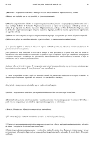 No 25979                                Gaceta Oficial Digital, sábado 16 de febrero de 2008                             99




2) Ordenarle a las personas autorizadas a entrar que evacúen inmediatamente el espacio confinado, cuando:

a) Detecte una condición que no está permitida en el permiso de entrada;



b) Observe comportamientos extraños en las personas por causa de la exposición a un peligro (los ayudantes deben tener a
mano las Hojas de Datos de Materiales Peligrosos que se usan o se espera usar en el espacio confinado y conocer las
señales de que algo anda mal. Poner a disposición del personal rescate, las Hojas de Datos de Materiales Peligrosos, con el
fin de facilitar los procedimientos para mitigar el incendio o el peligro, atender las lesiones y proporcionar la protección
de seguridad debida);

c) Detecte una situación fuera del espacio que pudiera poner en peligro a las personas que entran al espacio confinado;

d) Observe un peligro no controlado dentro del espacio confinado, en los sistemas conectados al mismo;



e) El ayudante vigilará la entrada en más de un espacio confinado y tiene que enfocar su atención en el rescate de
personas de uno de esos espacios;

f) El ayudante no debe abandonar su estación de trabajo. A estos ayudantes se les puede usar para que pasen las
herramientas y los materiales hacia adentro y hacia afuera del espacio confinado, y para que coordinen el trabajo que se
hace fuera del espacio. Sin embargo, los ayudantes no deben abandonar las inmediaciones de la entrada, ni dejar de
comunicarse con las personas que están adentro.



3) Llamar a los servicios de rescate o de emergencia, tan pronto el ayudante determine que las personas autorizadas que
han entrado necesitan escapar de los peligros en el espacio confinado; y



4) Tomar las siguientes acciones, según sea necesario, cuando las personas no autorizadas se acerquen o entren a un
espacio confinado mientras el personal está entrando, o se está haciendo el trabajo;



a) Advertirle a las personas no autorizadas que no pueden entrar al espacio;



b) Pedirle a las personas no autorizadas que salgan inmediatamente si han entrado al espacio confinado;



c) Informarle a las personas autorizadas a entrar y a cualesquiera otras personas designadas por el supervisor del trabajo o
por la persona competente, si han entrado al espacio confinado personas no autorizadas.



d. Rescate. El supervisor del trabajo se asegurará que los ayudantes:



1) No entren al espacio confinado para intentar rescatar a las personas que han entrado;



2) Usen correctamente cualquier equipo de rescate que se proporcione y lleven acabo cualesquier otros deberes asignados
de rescate y emergencia, sin entrar al espacio confinado;

3) Sepan los procedimientos de emergencia y rescate, cómo iniciar el rescate y cómo llamar para obtener rescate y ayudar
proporcionando información al personal de rescate, en lugar de participar en las actividades de rescate dentro del espacio
confinado.
 