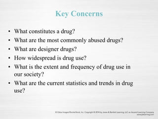 Key Concerns
• What constitutes a drug?
• What are the most commonly abused drugs?
• What are designer drugs?
• How widespread is drug use?
• What is the extent and frequency of drug use in
our society?
• What are the current statistics and trends in drug
use?
 