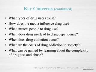 Key Concerns (continued)
• What types of drug users exist?
• How does the media influence drug use?
• What attracts people to drug use?
• When does drug use lead to drug dependence?
• When does drug addiction occur?
• What are the costs of drug addiction to society?
• What can be gained by learning about the complexity
of drug use and abuse?
 