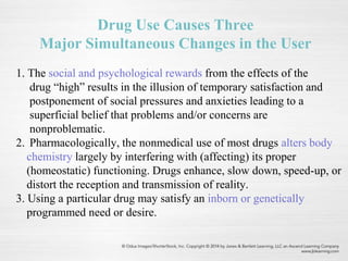 Drug Use Causes Three
Major Simultaneous Changes in the User
1. The social and psychological rewards from the effects of the
drug “high” results in the illusion of temporary satisfaction and
postponement of social pressures and anxieties leading to a
superficial belief that problems and/or concerns are
nonproblematic.
2. Pharmacologically, the nonmedical use of most drugs alters body
chemistry largely by interfering with (affecting) its proper
(homeostatic) functioning. Drugs enhance, slow down, speed-up, or
distort the reception and transmission of reality.
3. Using a particular drug may satisfy an inborn or genetically
programmed need or desire.
 