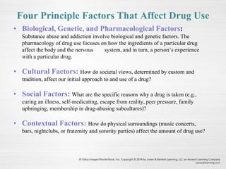 Four Principle Factors That Affect Drug Use
• Biological, Genetic, and Pharmacological Factors:
Substance abuse and addiction involve biological and genetic factors. The
pharmacology of drug use focuses on how the ingredients of a particular drug
affect the body and the nervous system, and in turn, a person’s experience
with a particular drug.
• Cultural Factors: How do societal views, determined by custom and
tradition, affect our initial approach to and use of a drug?
• Social Factors: What are the specific reasons why a drug is taken (e.g.,
curing an illness, self-medicating, escape from reality, peer pressure, family
upbringing, membership in drug-abusing subcultures)?
• Contextual Factors: How do physical surroundings (music concerts,
bars, nightclubs, or fraternity and sorority parties) affect the amount of drug use?
 