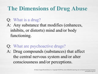 The Dimensions of Drug Abuse
Q: What is a drug?
A: Any substance that modifies (enhances,
inhibits, or distorts) mind and/or body
functioning.
Q: What are psychoactive drugs?
A: Drug compounds (substances) that affect
the central nervous system and/or alter
consciousness and/or perceptions.
 