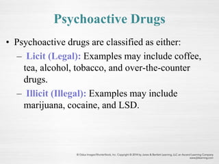 Psychoactive Drugs
• Psychoactive drugs are classified as either:
– Licit (Legal): Examples may include coffee,
tea, alcohol, tobacco, and over-the-counter
drugs.
– Illicit (Illegal): Examples may include
marijuana, cocaine, and LSD.
 