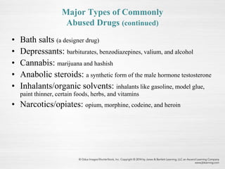 Major Types of Commonly
Abused Drugs (continued)
• Bath salts (a designer drug)
• Depressants: barbiturates, benzodiazepines, valium, and alcohol
• Cannabis: marijuana and hashish
• Anabolic steroids: a synthetic form of the male hormone testosterone
• Inhalants/organic solvents: inhalants like gasoline, model glue,
paint thinner, certain foods, herbs, and vitamins
• Narcotics/opiates: opium, morphine, codeine, and heroin
 