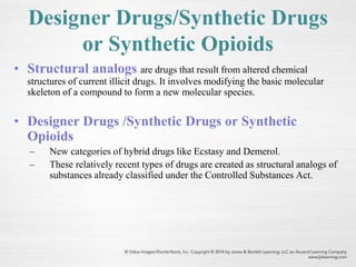 Designer Drugs/Synthetic Drugs
or Synthetic Opioids
• Structural analogs are drugs that result from altered chemical
structures of current illicit drugs. It involves modifying the basic molecular
skeleton of a compound to form a new molecular species.
• Designer Drugs /Synthetic Drugs or Synthetic
Opioids
– New categories of hybrid drugs like Ecstasy and Demerol.
– These relatively recent types of drugs are created as structural analogs of
substances already classified under the Controlled Substances Act.
 