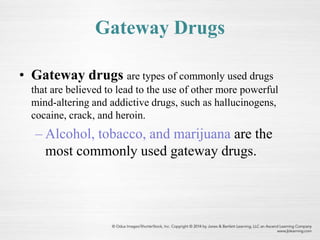 Gateway Drugs
• Gateway drugs are types of commonly used drugs
that are believed to lead to the use of other more powerful
mind-altering and addictive drugs, such as hallucinogens,
cocaine, crack, and heroin.
– Alcohol, tobacco, and marijuana are the
most commonly used gateway drugs.
 