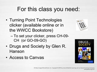 For this class you need:
• Turning Point Technologies
clicker (available online or in
the WWCC Bookstore)
– To set your clicker, press CH-09-
CH (or GO-09-GO)
• Drugs and Society by Glen R.
Hanson
• Access to Canvas
 