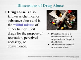 Dimensions of Drug Abuse
• Drug abuse is also
known as chemical or
substance abuse and is
the willful misuse of
either licit or illicit
drugs for the purpose of
recreation, perceived
necessity, or
convenience.
• Drug abuse refers to a
more intense misuse of
drugs—often to the point
of addiction.
• Also known as chemical
or substance abuse.
 