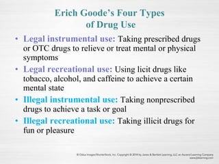 Erich Goode’s Four Types
of Drug Use
• Legal instrumental use: Taking prescribed drugs
or OTC drugs to relieve or treat mental or physical
symptoms
• Legal recreational use: Using licit drugs like
tobacco, alcohol, and caffeine to achieve a certain
mental state
• Illegal instrumental use: Taking nonprescribed
drugs to achieve a task or goal
• Illegal recreational use: Taking illicit drugs for
fun or pleasure
 