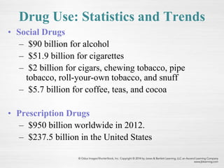 Drug Use: Statistics and Trends
• Social Drugs
– $90 billion for alcohol
– $51.9 billion for cigarettes
– $2 billion for cigars, chewing tobacco, pipe
tobacco, roll-your-own tobacco, and snuff
– $5.7 billion for coffee, teas, and cocoa
• Prescription Drugs
– $950 billion worldwide in 2012.
– $237.5 billion in the United States
 