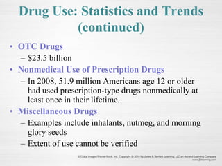 Drug Use: Statistics and Trends
(continued)
• OTC Drugs
– $23.5 billion
• Nonmedical Use of Prescription Drugs
– In 2008, 51.9 million Americans age 12 or older
had used prescription-type drugs nonmedically at
least once in their lifetime.
• Miscellaneous Drugs
– Examples include inhalants, nutmeg, and morning
glory seeds
– Extent of use cannot be verified
 