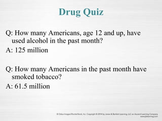 Drug Quiz
Q: How many Americans, age 12 and up, have
used alcohol in the past month?
A: 125 million
Q: How many Americans in the past month have
smoked tobacco?
A: 61.5 million
 