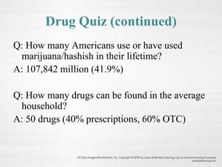 Drug Quiz (continued)
Q: How many Americans use or have used
marijuana/hashish in their lifetime?
A: 107,842 million (41.9%)
Q: How many drugs can be found in the average
household?
A: 50 drugs (40% prescriptions, 60% OTC)
 