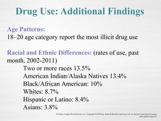 Age Patterns:
18–20 age category report the most illicit drug use
Racial and Ethnic Differences: (rates of use, past
month, 2002-2011)
Two or more races 13.5%
American Indian/Alaska Natives 13.4%
Black/African American: 10%
Whites: 8.7%
Hispanic or Latino: 8.4%
Asians: 3.8%
Drug Use: Additional Findings
 