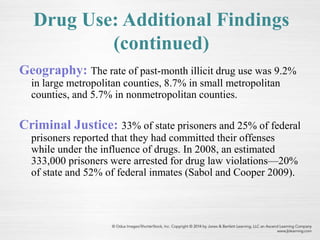 Geography: The rate of past-month illicit drug use was 9.2%
in large metropolitan counties, 8.7% in small metropolitan
counties, and 5.7% in nonmetropolitan counties.
Criminal Justice: 33% of state prisoners and 25% of federal
prisoners reported that they had committed their offenses
while under the influence of drugs. In 2008, an estimated
333,000 prisoners were arrested for drug law violations—20%
of state and 52% of federal inmates (Sabol and Cooper 2009).
Drug Use: Additional Findings
(continued)
 
