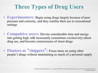 Three Types of Drug Users
• Experimenters: Begin using drugs largely because of peer
pressure and curiosity, and they confine their use to recreational
settings
• Compulsive users: Devote considerable time and energy
into getting high, talk incessantly (sometimes exclusively) about
drug use, and become connoisseurs of street drugs
• Floaters or “chippers”: Focus more on using other
people’s drugs without maintaining as much of a personal supply
 