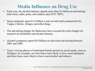 Media Influence on Drug Use
• Each year, the alcohol industry spends more than $1 billion on advertising
(television, radio, print, and outdoor ads) (FTC 2007).
• Drug companies spent $1.6 billion a year on televised commercials for
Viagra, Claritin, Allegra, and other drugs.
• The advertising budget for Budweiser beer exceeds the entire budget for
research on alcoholism and alcohol abusers.
• Alcohol companies spent $4.9 billion on television advertising between
2001 and 2005.
• Teens viewing photos of inebriated friends posted on social media, such as
MySpace for example, are four times more likely to have used marijuana
and three times more likely to have used alcohol and tobacco.
 