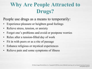 Why Are People Attracted to
Drugs?
People use drugs as a means to temporarily:
• Experience pleasure or heighten good feelings
• Relieve stress, tension, or anxiety
• Forget one’s problems and avoid or postpone worries
• Relax after a tension-filled day of work
• Fit in with peers or as a rite of passage
• Enhance religious or mystical experiences
• Relieve pain and some symptoms of illness
 