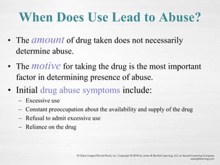 When Does Use Lead to Abuse?
• The amount of drug taken does not necessarily
determine abuse.
• The motive for taking the drug is the most important
factor in determining presence of abuse.
• Initial drug abuse symptoms include:
– Excessive use
– Constant preoccupation about the availability and supply of the drug
– Refusal to admit excessive use
– Reliance on the drug
 