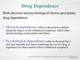 Drug Dependence
Both physical and psychological factors precipitate
drug dependence:
• Physical dependence refers to the need to continue
taking the drug to avoid withdrawal symptoms, which often
include feelings of discomfort and illness.
• Psychological dependence refers to the need that a
user may mentally feel about continuing the use of a drug to
experience its effects and/or relieve withdrawal symptoms.
 