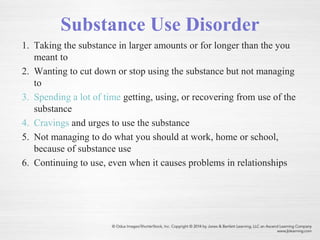 Substance Use Disorder
1. Taking the substance in larger amounts or for longer than the you
meant to
2. Wanting to cut down or stop using the substance but not managing
to
3. Spending a lot of time getting, using, or recovering from use of the
substance
4. Cravings and urges to use the substance
5. Not managing to do what you should at work, home or school,
because of substance use
6. Continuing to use, even when it causes problems in relationships
 