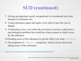 SUD (continued)
7. Giving up important social, occupational or recreational activities
because of substance use
8. Using substances again and again, even when it puts the you in
danger
9. Continuing to use, even when the you know you have a physical or
psychological problem that could have been caused or made worse
by the substance
10.Needing more of the substance to get the effect you want (tolerance)
11.Development of withdrawal symptoms, which can be relieved by
taking more of the substance.
https://www.verywell.com/dsm-5-criteria-for-substance-use-disorders-21926
 